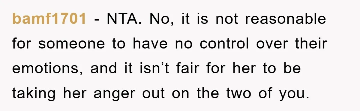 bamf1701 − NTA. No, it is not reasonable for someone to have no control over their emotions, and it isn’t fair for her to be taking her anger out on...