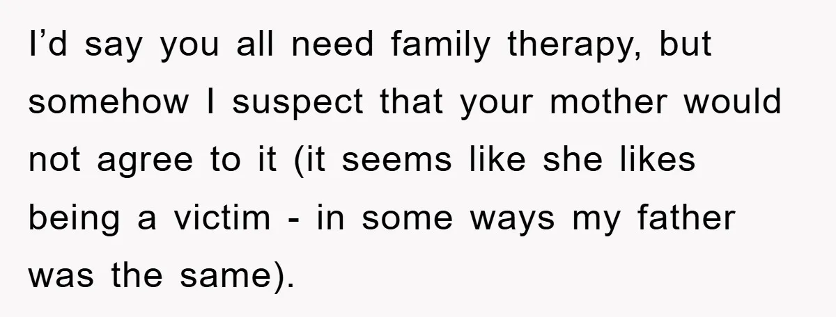 I’d say you all need family therapy, but somehow I suspect that your mother would not agree to it (it seems like she likes being a victim - in some...