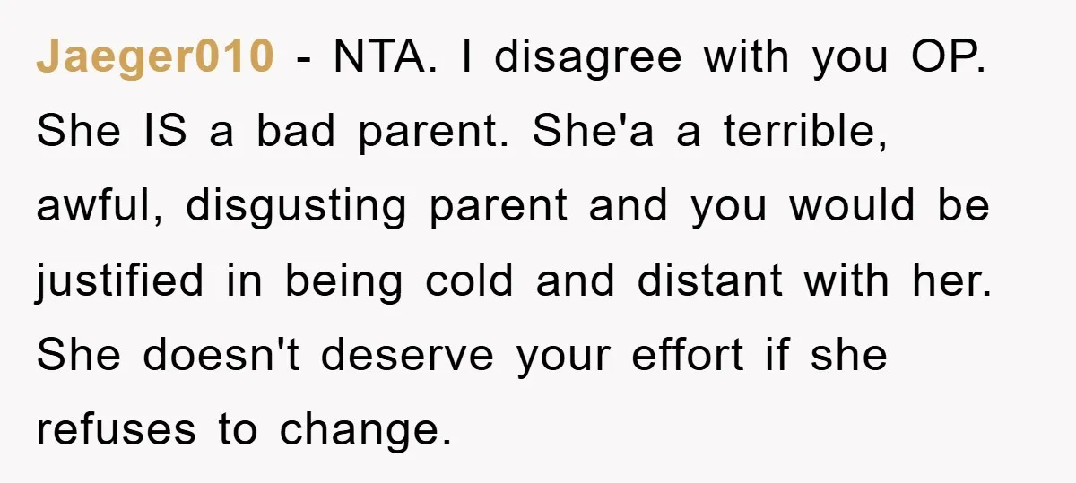 Jaeger010 − NTA. I disagree with you OP. She IS a bad parent. She'a a terrible, awful, disgusting parent and you would be justified in being cold and distant with...