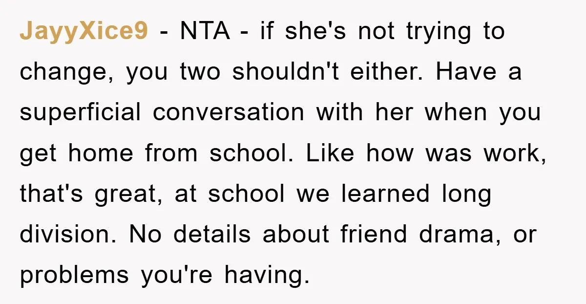 JayyXice9 − NTA - if she's not trying to change, you two shouldn't either. Have a superficial conversation with her when you get home from school. Like how was work,...
