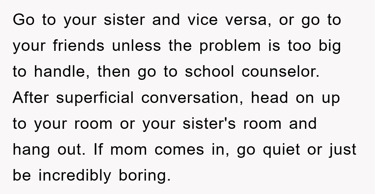 Go to your sister and vice versa, or go to your friends unless the problem is too big to handle, then go to school counselor. After superficial conversation, head on...