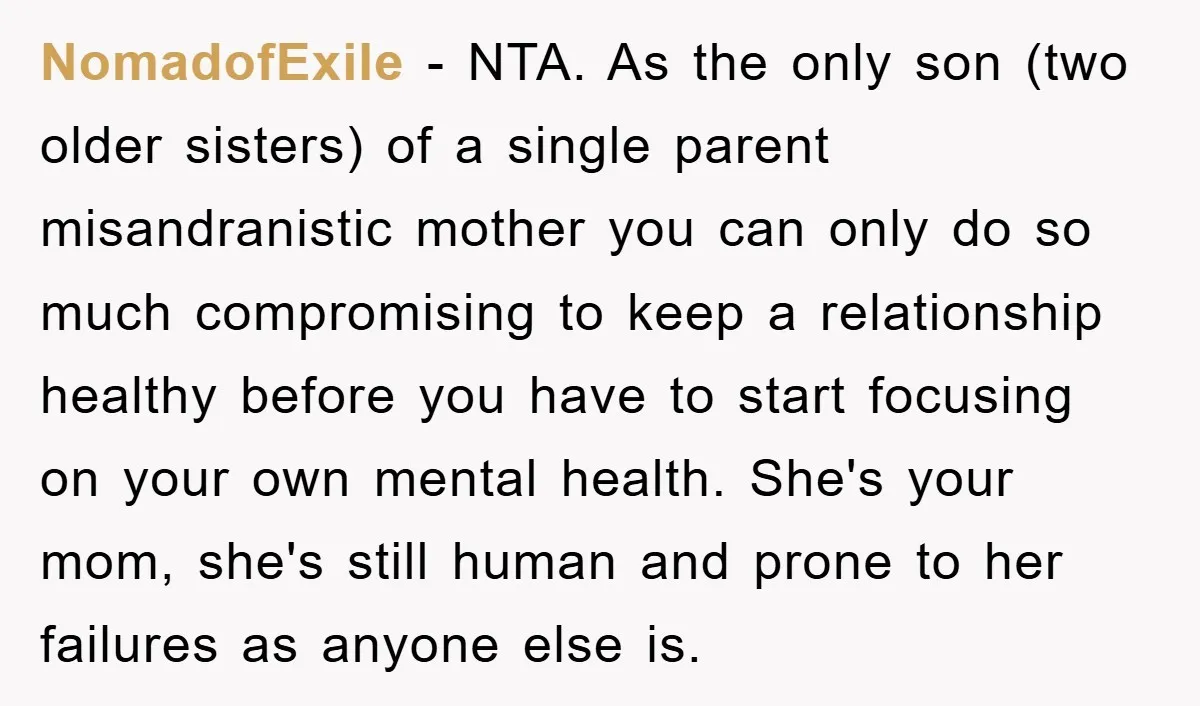 NomadofExile − NTA. As the only son (two older sisters) of a single parent misandranistic mother you can only do so much compromising to keep a relationship healthy before you...