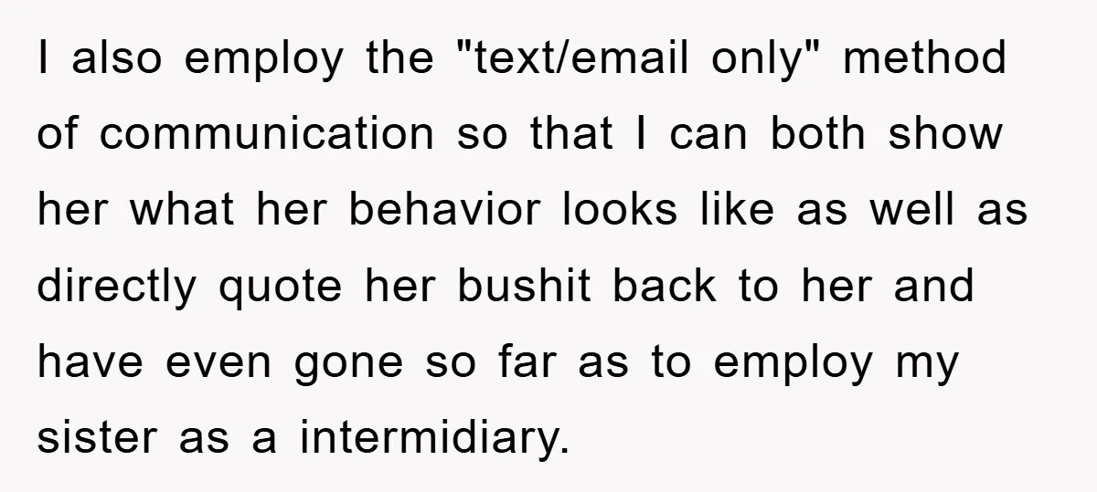 I also employ the "text/email only" method of communication so that I can both show her what her behavior looks like as well as directly quote her bushit back to...