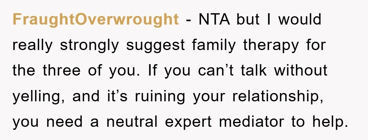 FraughtOverwrought − NTA but I would really strongly suggest family therapy for the three of you. If you can’t talk without yelling, and it’s ruining your relationship, you need a...