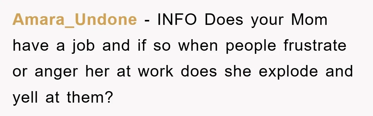 Amara_Undone − INFO Does your Mom have a job and if so when people frustrate or anger her at work does she explode and yell at them?