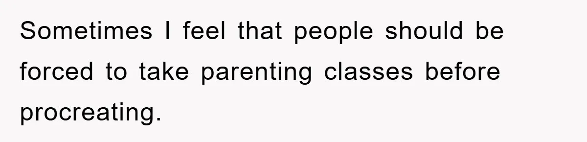 Sometimes I feel that people should be forced to take parenting classes before procreating.