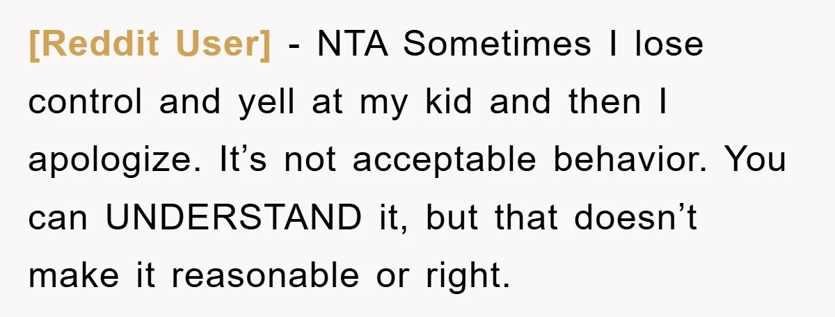 [Reddit User] − NTA Sometimes I lose control and yell at my kid and then I apologize. It’s not acceptable behavior. You can UNDERSTAND it, but that doesn’t make it...
