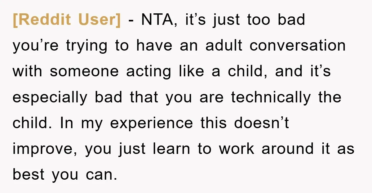 [Reddit User] − NTA, it’s just too bad you’re trying to have an adult conversation with someone acting like a child, and it’s especially bad that you are technically the...