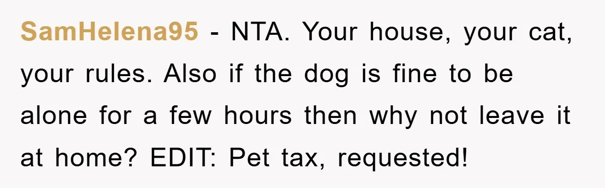 SamHelena95 − NTA. Your house, your cat, your rules. Also if the dog is fine to be alone for a few hours then why not leave it at home? EDIT:...