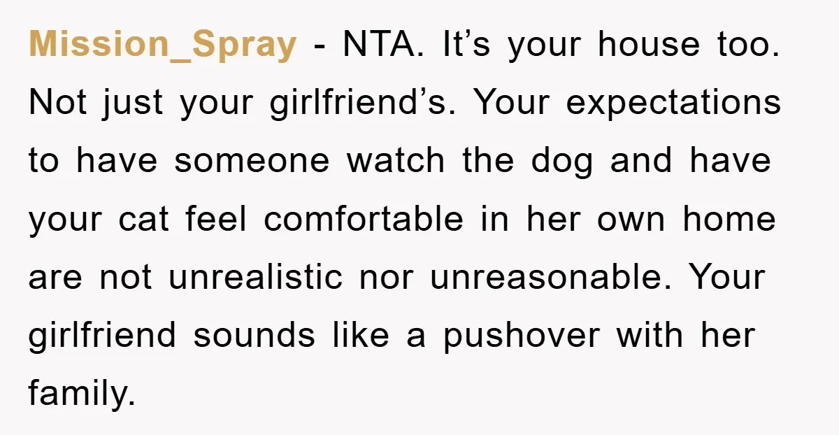 Mission_Spray − NTA. It’s your house too. Not just your girlfriend’s. Your expectations to have someone watch the dog and have your cat feel comfortable in her own home are...