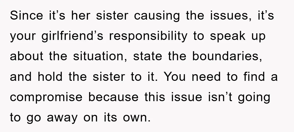 Since it’s her sister causing the issues, it’s your girlfriend’s responsibility to speak up about the situation, state the boundaries, and hold the sister to it. You need to find...