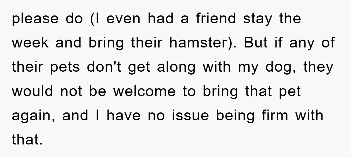 please do (I even had a friend stay the week and bring their hamster). But if any of their pets don't get along with my dog, they would not be...