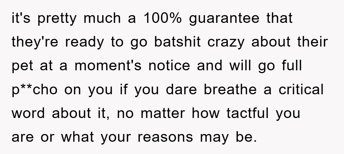 it's pretty much a 100% guarantee that they're ready to go batshit crazy about their pet at a moment's notice and will go full p**cho on you if you dare...