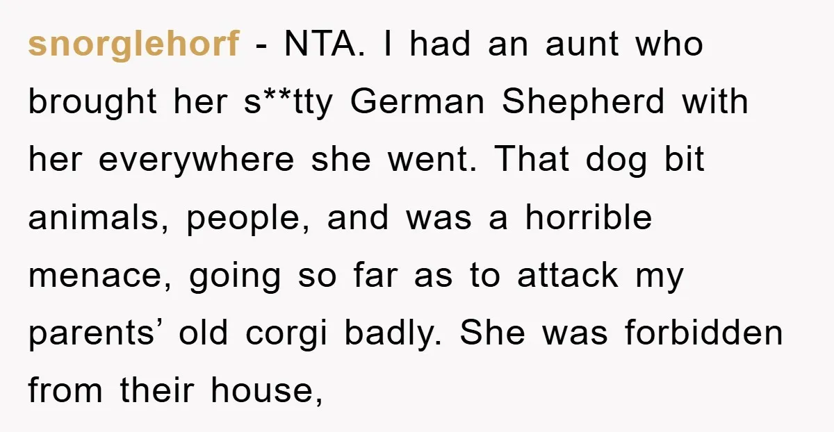 snorglehorf − NTA. I had an aunt who brought her s**tty German Shepherd with her everywhere she went. That dog bit animals, people, and was a horrible menace, going so...