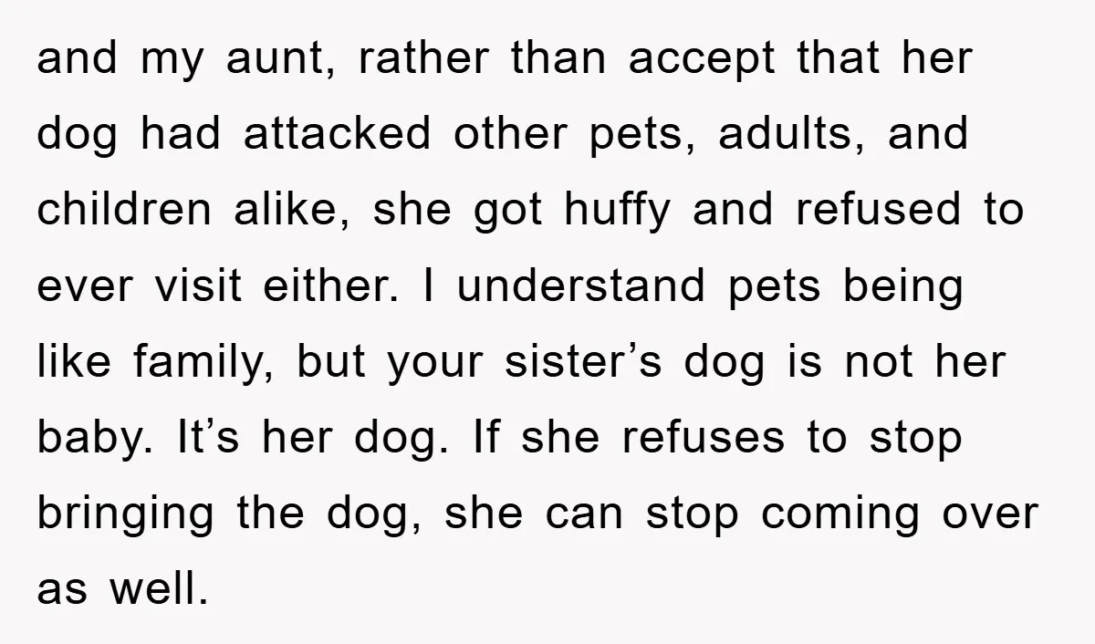 and my aunt, rather than accept that her dog had attacked other pets, adults, and children alike, she got huffy and refused to ever visit either. I understand pets being...