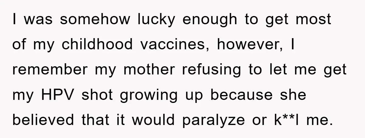 I was somehow lucky enough to get most of my childhood vaccines, however, I remember my mother refusing to let me get my HPV shot growing up because she believed...