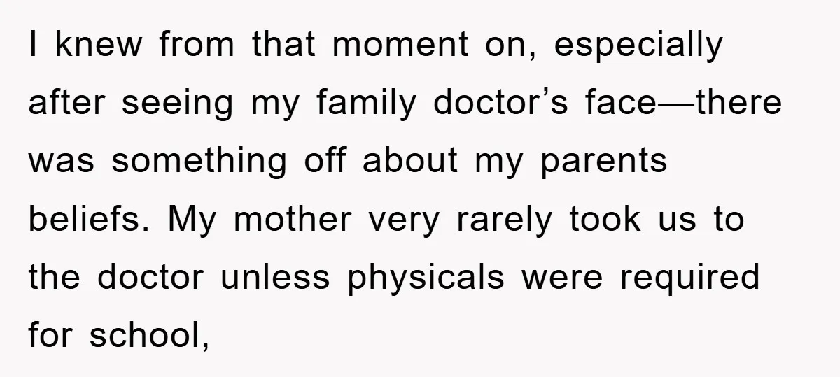 I knew from that moment on, especially after seeing my family doctor’s face—there was something off about my parents beliefs. My mother very rarely took us to the doctor unless...