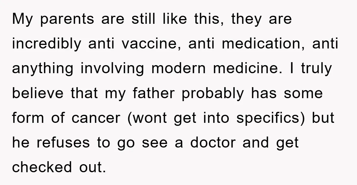 My parents are still like this, they are incredibly anti vaccine, anti medication, anti anything involving modern medicine. I truly believe that my father probably has some form of cancer...