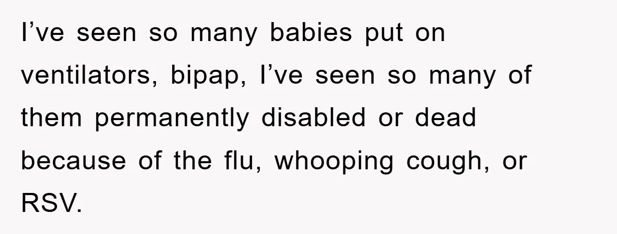 I’ve seen so many babies put on ventilators, bipap, I’ve seen so many of them permanently disabled or dead because of the flu, whooping cough, or RSV.