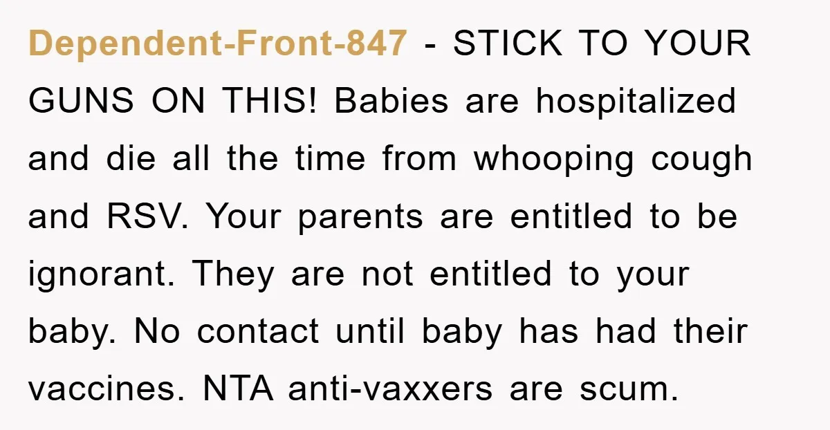 Dependent-Front-847 − STICK TO YOUR GUNS ON THIS! Babies are hospitalized and die all the time from whooping cough and RSV. Your parents are entitled to be ignorant. They are...