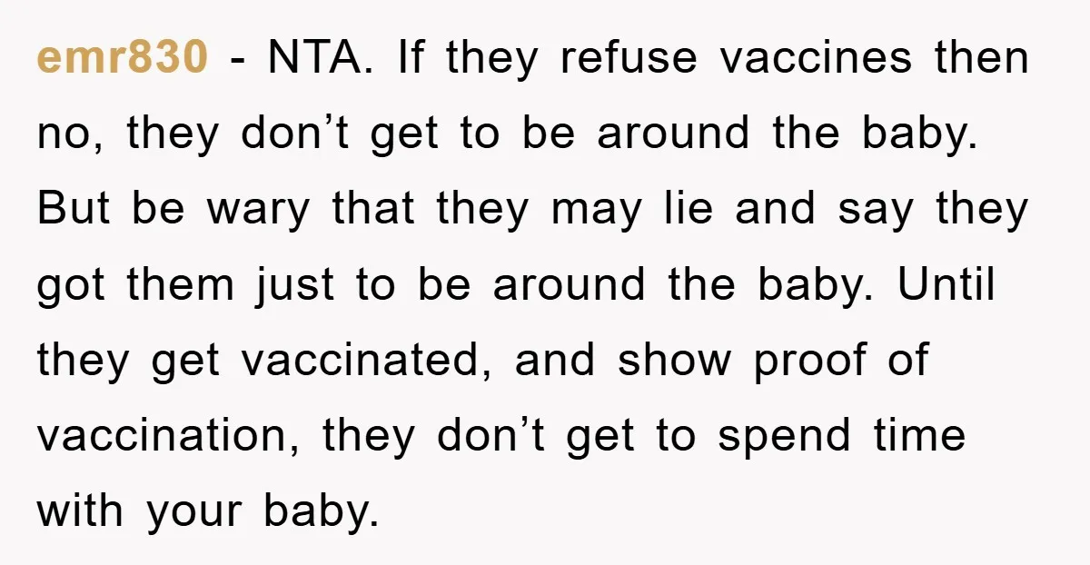 emr830 − NTA. If they refuse vaccines then no, they don’t get to be around the baby. But be wary that they may lie and say they got them just...