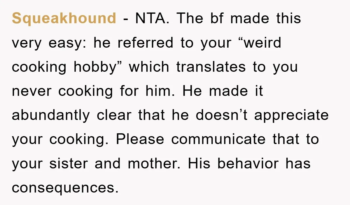 Squeakhound − NTA. The bf made this very easy: he referred to your “weird cooking hobby” which translates to you never cooking for him. He made it abundantly clear that...