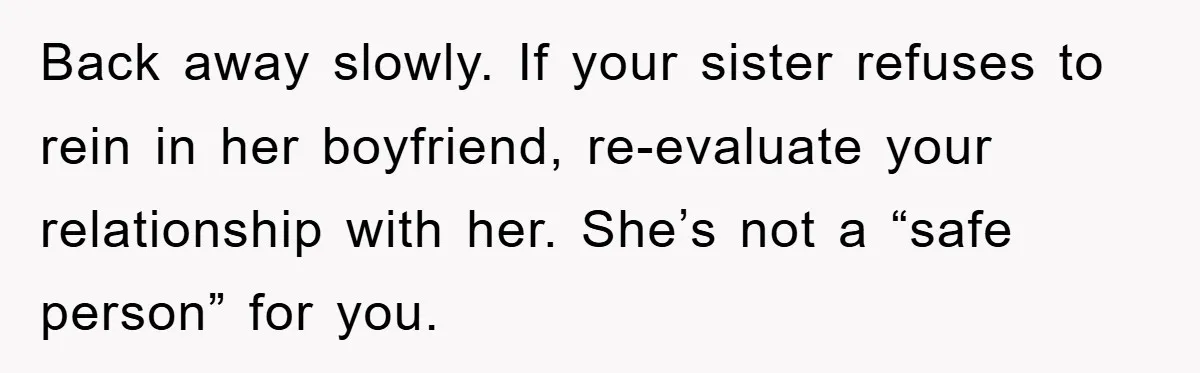 Back away slowly. If your sister refuses to rein in her boyfriend, re-evaluate your relationship with her. She’s not a “safe person” for you.