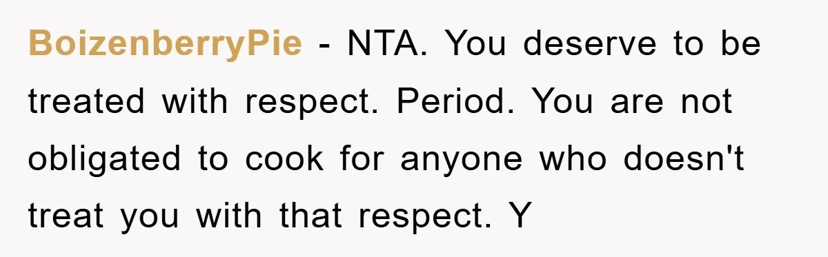 BoizenberryPie − NTA. You deserve to be treated with respect. Period. You are not obligated to cook for anyone who doesn't treat you with that respect. Y