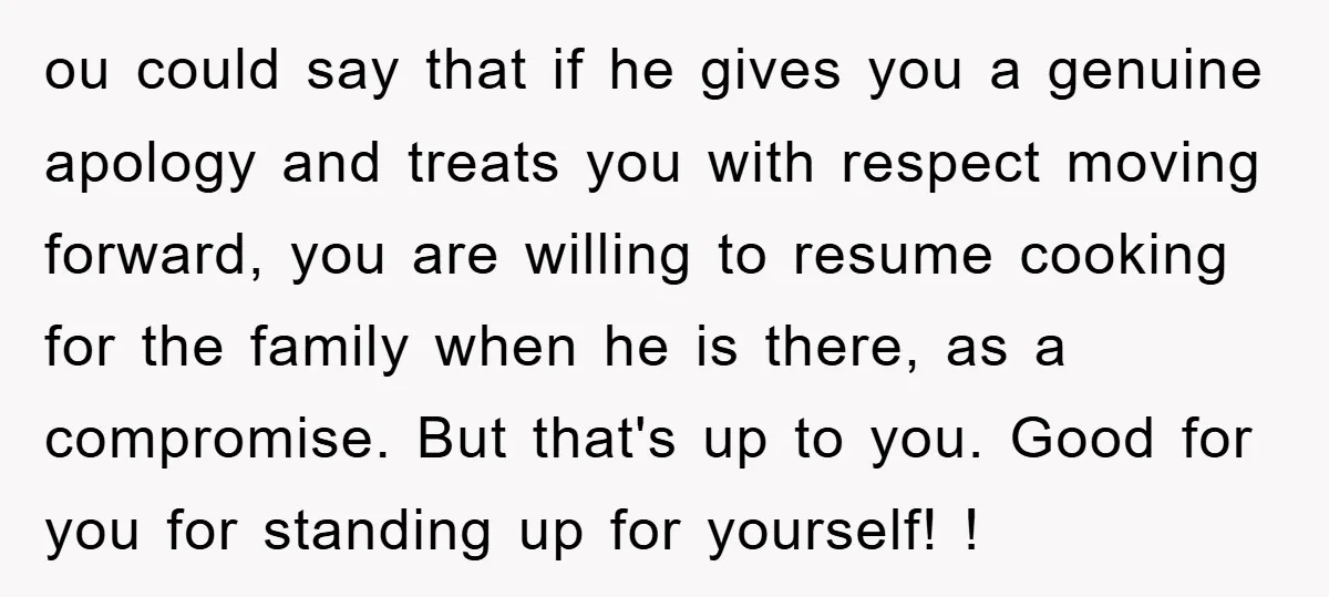 ou could say that if he gives you a genuine apology and treats you with respect moving forward, you are willing to resume cooking for the family when he is...