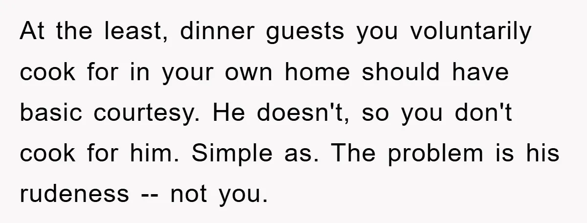 At the least, dinner guests you voluntarily cook for in your own home should have basic courtesy. He doesn't, so you don't cook for him. Simple as. The problem is...