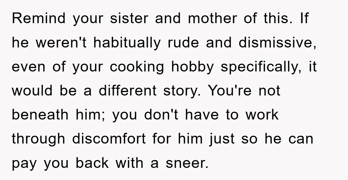 Remind your sister and mother of this. If he weren't habitually rude and dismissive, even of your cooking hobby specifically, it would be a different story. You're not beneath him;...