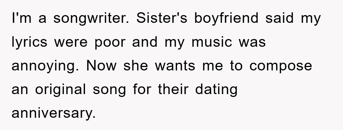 I'm a songwriter. Sister's boyfriend said my lyrics were poor and my music was annoying. Now she wants me to compose an original song for their dating anniversary.