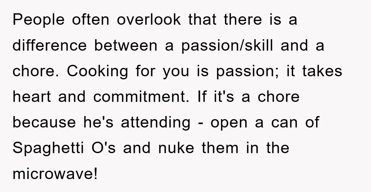 People often overlook that there is a difference between a passion/skill and a chore. Cooking for you is passion; it takes heart and commitment. If it's a chore because he's...