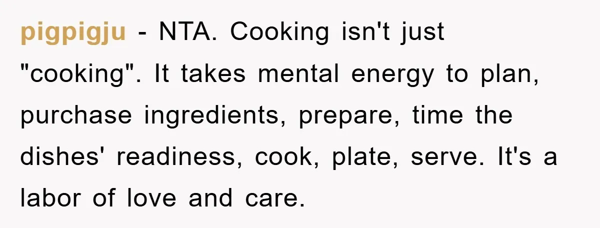 pigpigju − NTA. Cooking isn't just "cooking". It takes mental energy to plan, purchase ingredients, prepare, time the dishes' readiness, cook, plate, serve. It's a labor of love and care.