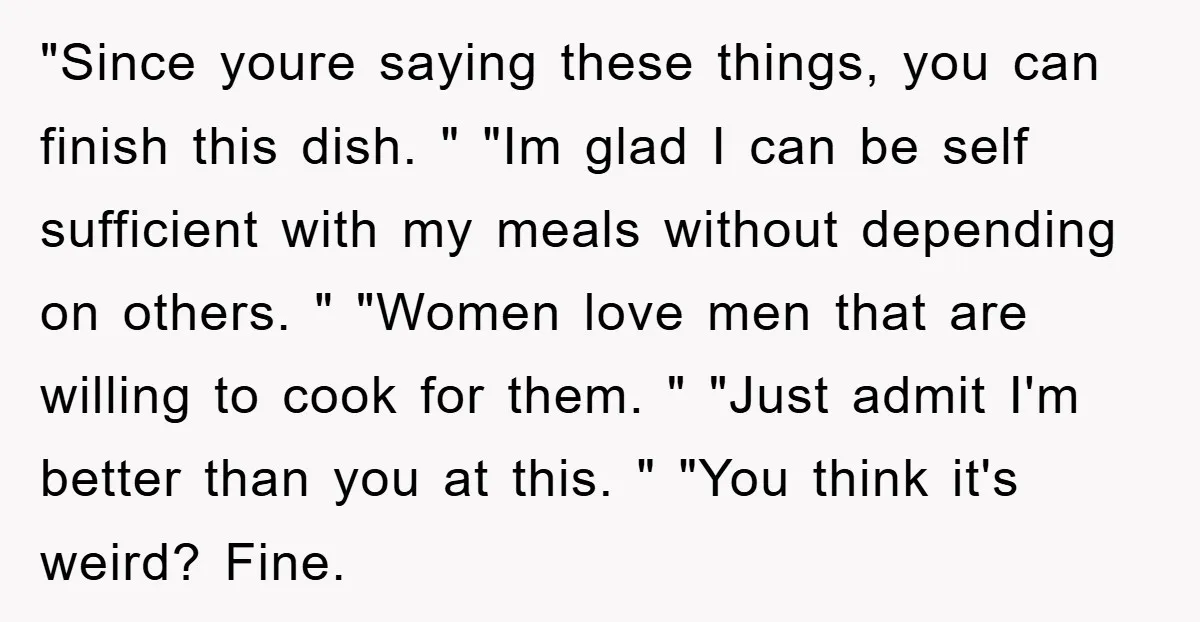 "Since youre saying these things, you can finish this dish. " "Im glad I can be self sufficient with my meals without depending on others. " "Women love men that...
