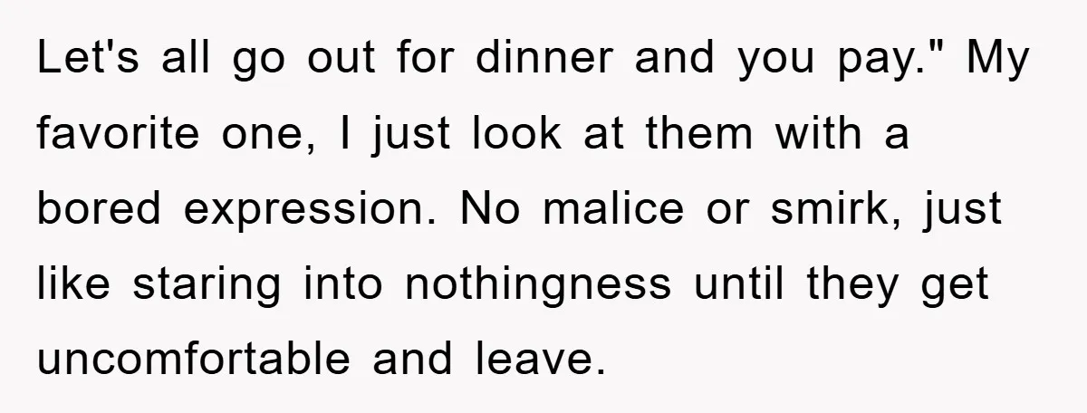 Let's all go out for dinner and you pay." My favorite one, I just look at them with a bored expression. No malice or smirk, just like staring into nothingness...