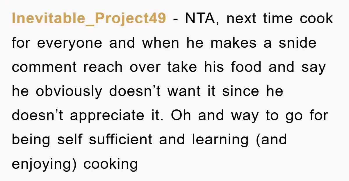 Inevitable_Project49 − NTA, next time cook for everyone and when he makes a snide comment reach over take his food and say he obviously doesn’t want it since he doesn’t...