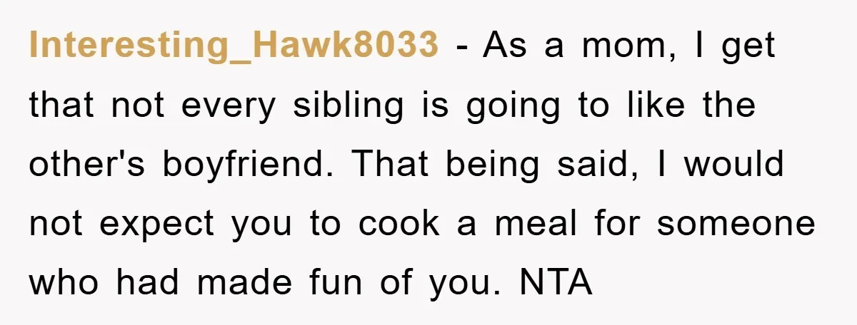 Interesting_Hawk8033 − As a mom, I get that not every sibling is going to like the other's boyfriend. That being said, I would not expect you to cook a meal...