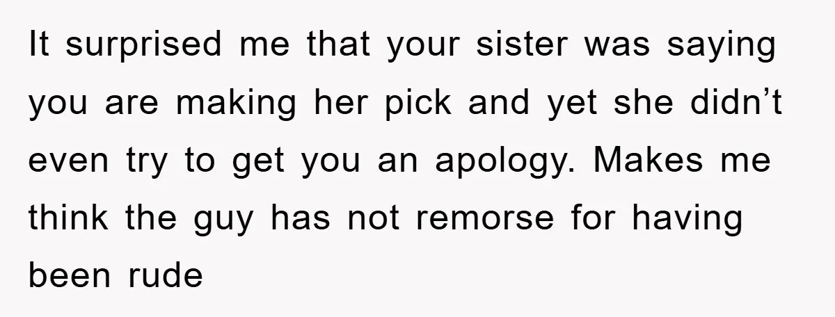 It surprised me that your sister was saying you are making her pick and yet she didn’t even try to get you an apology. Makes me think the guy has...
