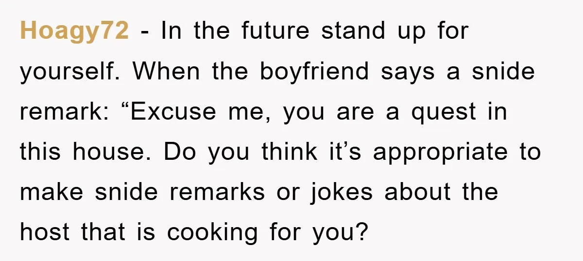 Hoagy72 − In the future stand up for yourself. When the boyfriend says a snide remark: “Excuse me, you are a quest in this house. Do you think it’s appropriate...