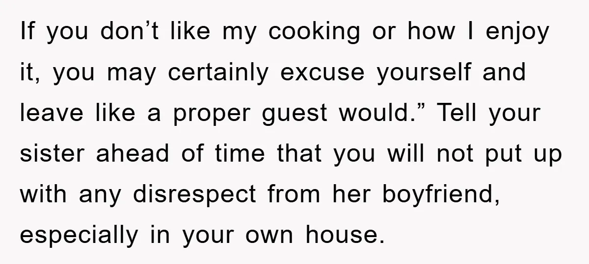If you don’t like my cooking or how I enjoy it, you may certainly excuse yourself and leave like a proper guest would.” Tell your sister ahead of time that...