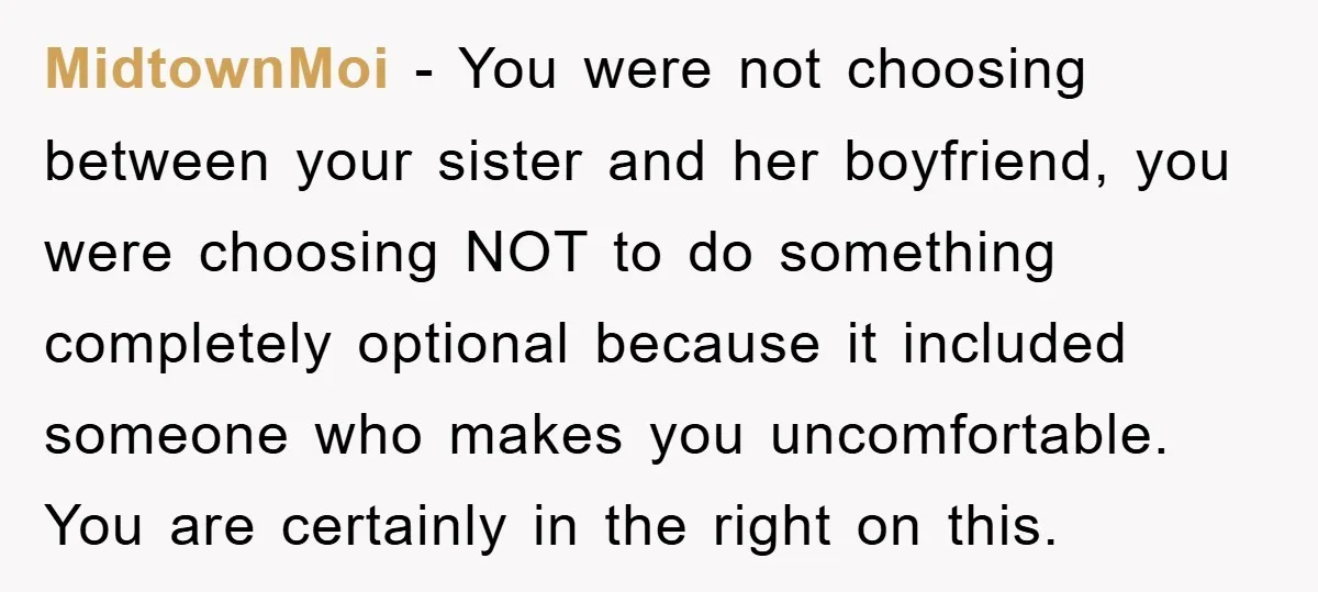 MidtownMoi − You were not choosing between your sister and her boyfriend, you were choosing NOT to do something completely optional because it included someone who makes you uncomfortable. You...