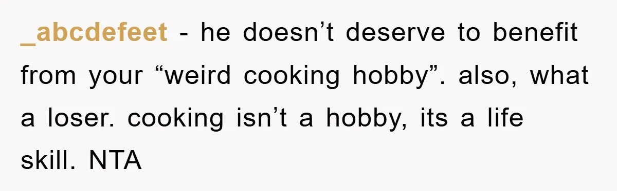 _abcdefeet − he doesn’t deserve to benefit from your “weird cooking hobby”. also, what a loser. cooking isn’t a hobby, its a life skill. NTA
