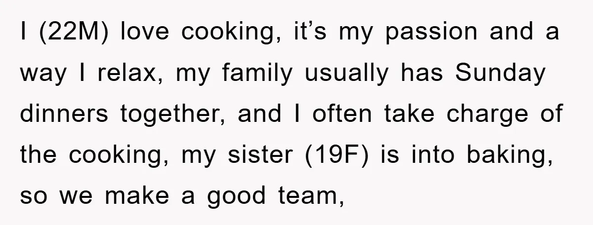 I (22M) love cooking, it’s my passion and a way I relax, my family usually has Sunday dinners together, and I often take charge of the cooking, my sister (19F)...