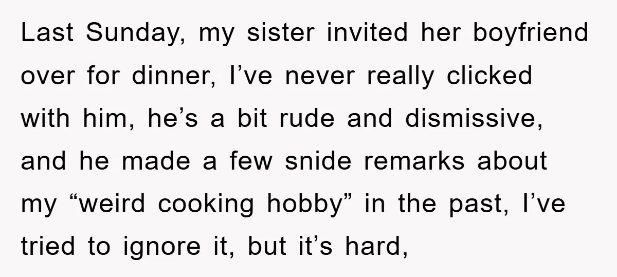 Last Sunday, my sister invited her boyfriend over for dinner, I’ve never really clicked with him, he’s a bit rude and dismissive, and he made a few snide remarks about...