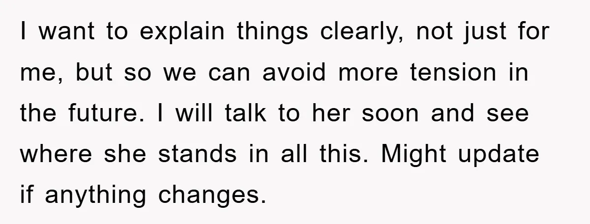 I want to explain things clearly, not just for me, but so we can avoid more tension in the future. I will talk to her soon and see where she...