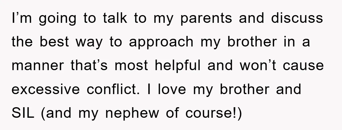 I’m going to talk to my parents and discuss the best way to approach my brother in a manner that’s most helpful and won’t cause excessive conflict. I love my...