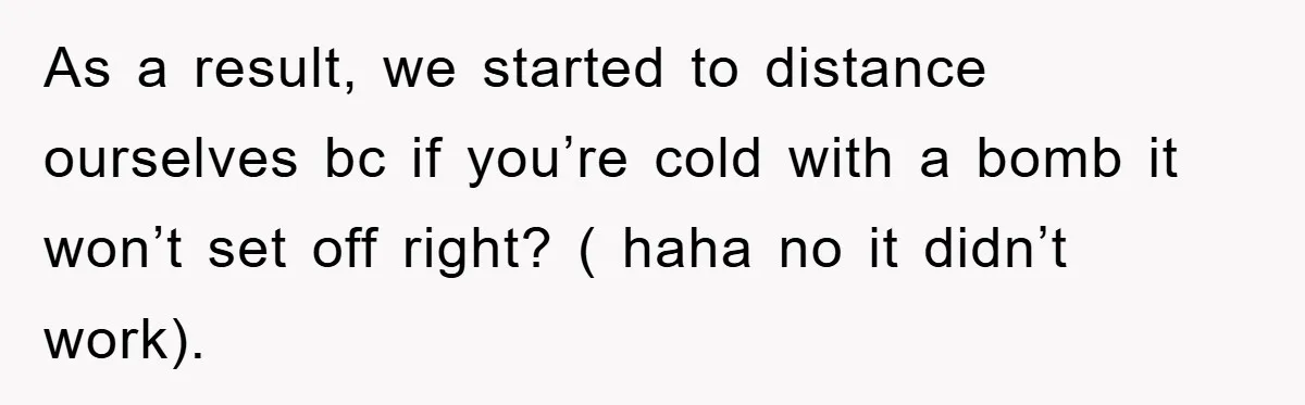 As a result, we started to distance ourselves bc if you’re cold with a bomb it won’t set off right? ( haha no it didn’t work).