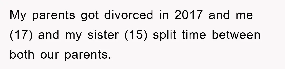 My parents got divorced in 2017 and me (17) and my sister (15) split time between both our parents.