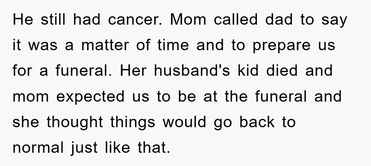 He still had cancer. Mom called dad to say it was a matter of time and to prepare us for a funeral. Her husband's kid died and mom expected us...